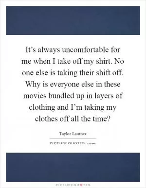 It’s always uncomfortable for me when I take off my shirt. No one else is taking their shift off. Why is everyone else in these movies bundled up in layers of clothing and I’m taking my clothes off all the time? Picture Quote #1