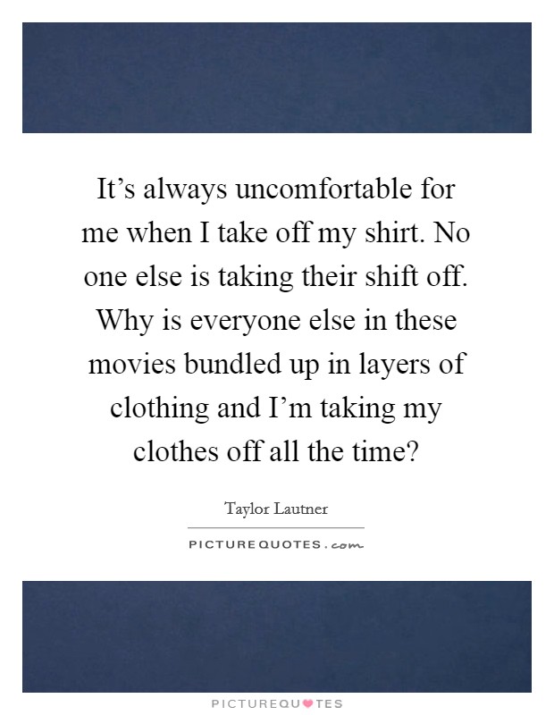 It's always uncomfortable for me when I take off my shirt. No one else is taking their shift off. Why is everyone else in these movies bundled up in layers of clothing and I'm taking my clothes off all the time? Picture Quote #1