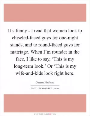 It’s funny - I read that women look to chiseled-faced guys for one-night stands, and to round-faced guys for marriage. When I’m rounder in the face, I like to say, ‘This is my long-term look.’ Or ‘This is my wife-and-kids look right here Picture Quote #1
