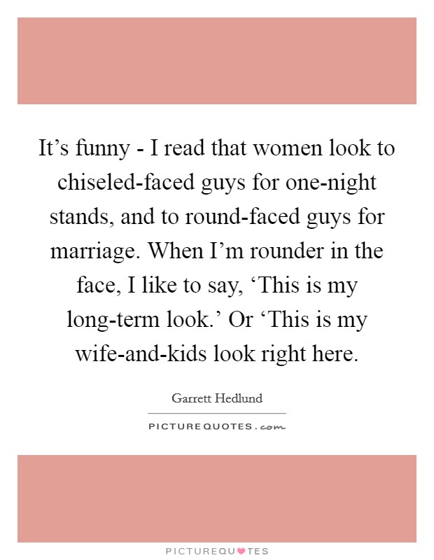 It's funny - I read that women look to chiseled-faced guys for one-night stands, and to round-faced guys for marriage. When I'm rounder in the face, I like to say, ‘This is my long-term look.' Or ‘This is my wife-and-kids look right here Picture Quote #1