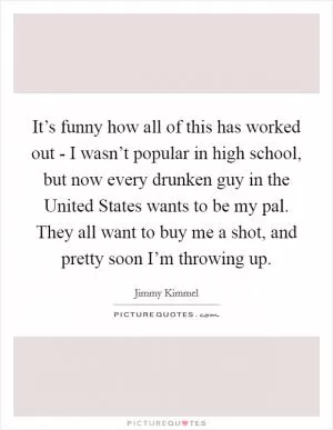 It’s funny how all of this has worked out - I wasn’t popular in high school, but now every drunken guy in the United States wants to be my pal. They all want to buy me a shot, and pretty soon I’m throwing up Picture Quote #1
