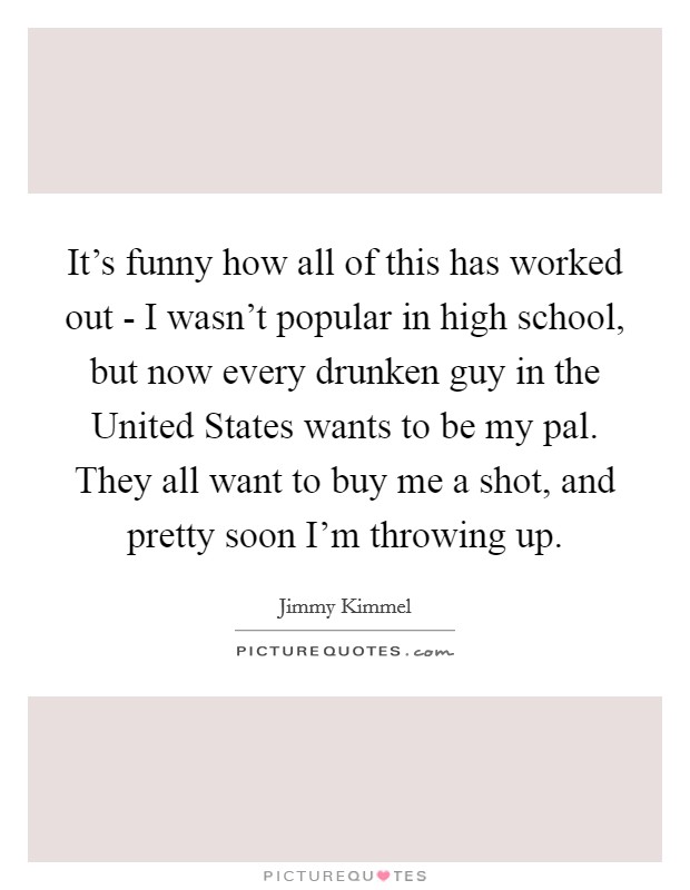 It's funny how all of this has worked out - I wasn't popular in high school, but now every drunken guy in the United States wants to be my pal. They all want to buy me a shot, and pretty soon I'm throwing up Picture Quote #1
