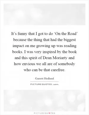 It’s funny that I got to do ‘On the Road’ because the thing that had the biggest impact on me growing up was reading books. I was very inspired by the book and this spirit of Dean Moriarty and how envious we all are of somebody who can be that carefree Picture Quote #1