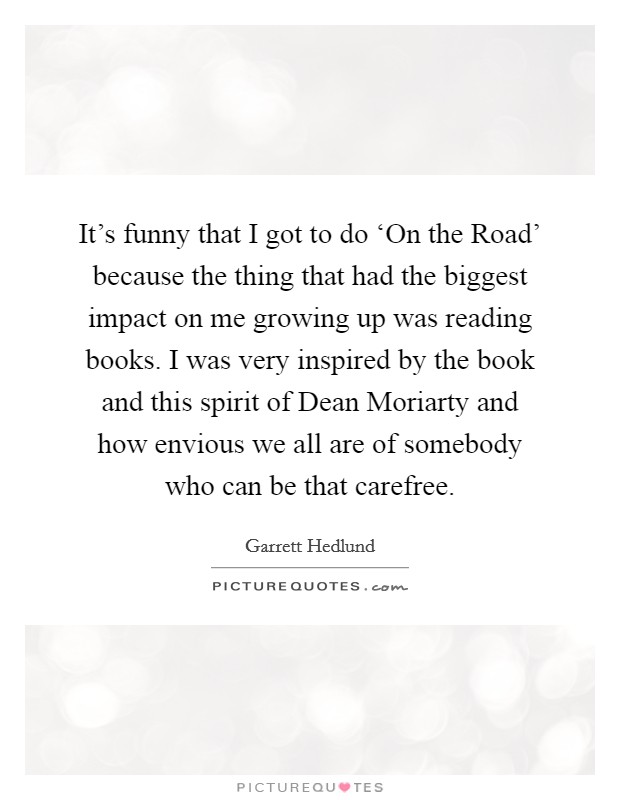 It's funny that I got to do ‘On the Road' because the thing that had the biggest impact on me growing up was reading books. I was very inspired by the book and this spirit of Dean Moriarty and how envious we all are of somebody who can be that carefree Picture Quote #1