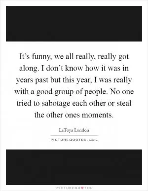 It’s funny, we all really, really got along. I don’t know how it was in years past but this year, I was really with a good group of people. No one tried to sabotage each other or steal the other ones moments Picture Quote #1