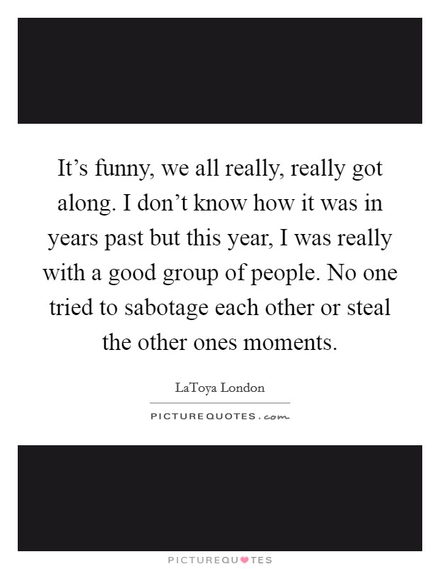 It's funny, we all really, really got along. I don't know how it was in years past but this year, I was really with a good group of people. No one tried to sabotage each other or steal the other ones moments Picture Quote #1