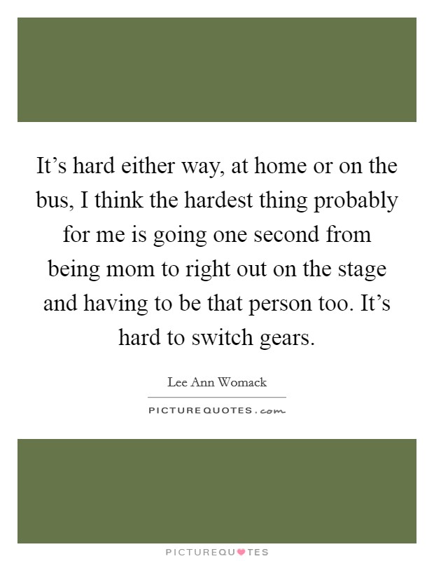It's hard either way, at home or on the bus, I think the hardest thing probably for me is going one second from being mom to right out on the stage and having to be that person too. It's hard to switch gears Picture Quote #1