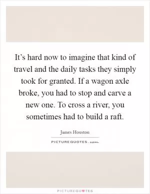 It’s hard now to imagine that kind of travel and the daily tasks they simply took for granted. If a wagon axle broke, you had to stop and carve a new one. To cross a river, you sometimes had to build a raft Picture Quote #1