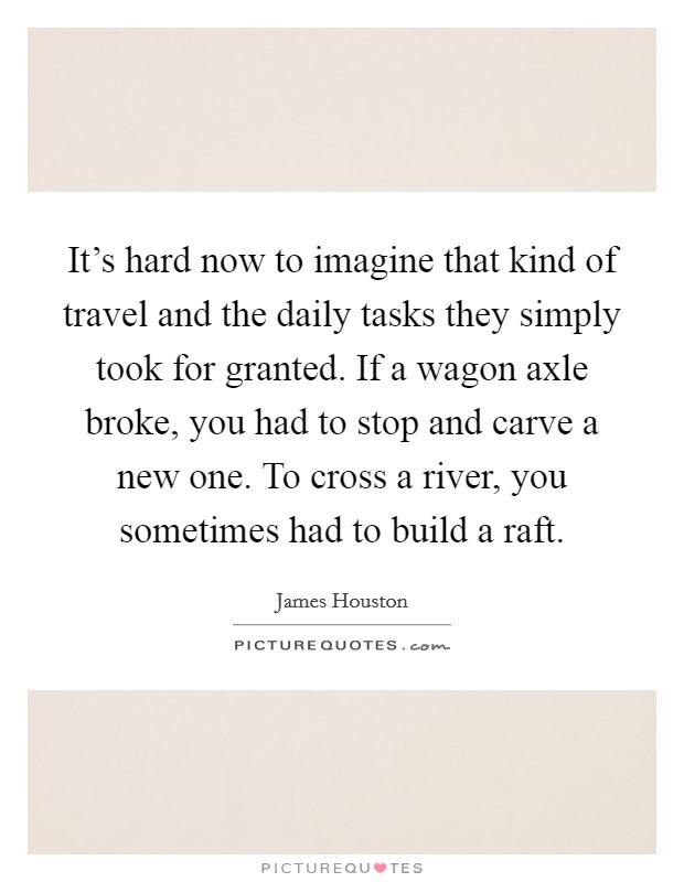 It's hard now to imagine that kind of travel and the daily tasks they simply took for granted. If a wagon axle broke, you had to stop and carve a new one. To cross a river, you sometimes had to build a raft Picture Quote #1
