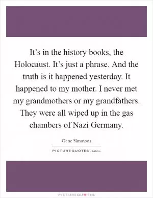 It’s in the history books, the Holocaust. It’s just a phrase. And the truth is it happened yesterday. It happened to my mother. I never met my grandmothers or my grandfathers. They were all wiped up in the gas chambers of Nazi Germany Picture Quote #1