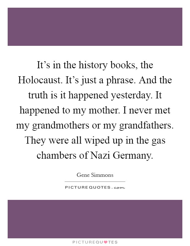 It's in the history books, the Holocaust. It's just a phrase. And the truth is it happened yesterday. It happened to my mother. I never met my grandmothers or my grandfathers. They were all wiped up in the gas chambers of Nazi Germany Picture Quote #1