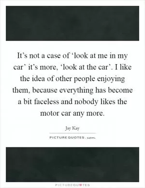 It’s not a case of ‘look at me in my car’ it’s more, ‘look at the car’. I like the idea of other people enjoying them, because everything has become a bit faceless and nobody likes the motor car any more Picture Quote #1