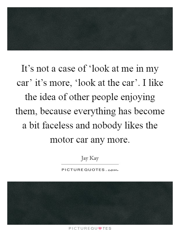 It's not a case of ‘look at me in my car' it's more, ‘look at the car'. I like the idea of other people enjoying them, because everything has become a bit faceless and nobody likes the motor car any more Picture Quote #1