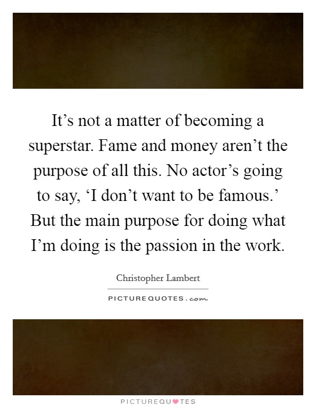 It's not a matter of becoming a superstar. Fame and money aren't the purpose of all this. No actor's going to say, ‘I don't want to be famous.' But the main purpose for doing what I'm doing is the passion in the work Picture Quote #1