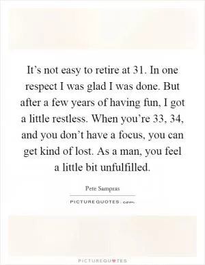 It’s not easy to retire at 31. In one respect I was glad I was done. But after a few years of having fun, I got a little restless. When you’re 33, 34, and you don’t have a focus, you can get kind of lost. As a man, you feel a little bit unfulfilled Picture Quote #1