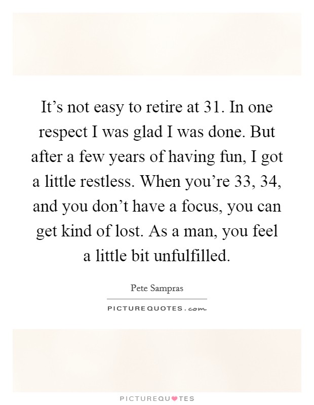 It's not easy to retire at 31. In one respect I was glad I was done. But after a few years of having fun, I got a little restless. When you're 33, 34, and you don't have a focus, you can get kind of lost. As a man, you feel a little bit unfulfilled Picture Quote #1