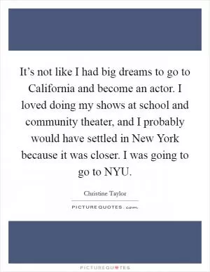 It’s not like I had big dreams to go to California and become an actor. I loved doing my shows at school and community theater, and I probably would have settled in New York because it was closer. I was going to go to NYU Picture Quote #1