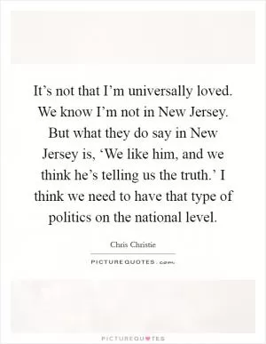 It’s not that I’m universally loved. We know I’m not in New Jersey. But what they do say in New Jersey is, ‘We like him, and we think he’s telling us the truth.’ I think we need to have that type of politics on the national level Picture Quote #1