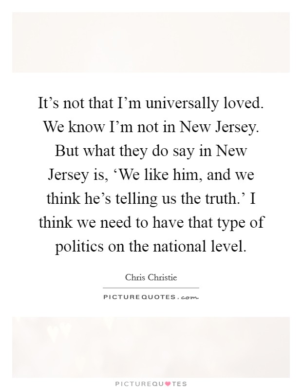 It's not that I'm universally loved. We know I'm not in New Jersey. But what they do say in New Jersey is, ‘We like him, and we think he's telling us the truth.' I think we need to have that type of politics on the national level Picture Quote #1