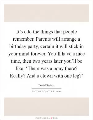 It’s odd the things that people remember. Parents will arrange a birthday party, certain it will stick in your mind forever. You’ll have a nice time, then two years later you’ll be like, ‘There was a pony there? Really? And a clown with one leg?’ Picture Quote #1