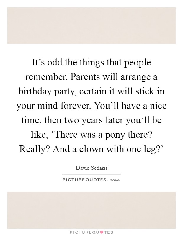 It’s odd the things that people remember. Parents will arrange a birthday party, certain it will stick in your mind forever. You’ll have a nice time, then two years later you’ll be like, ‘There was a pony there? Really? And a clown with one leg?’ Picture Quote #1