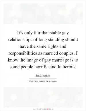 It’s only fair that stable gay relationships of long standing should have the same rights and responsibilities as married couples. I know the image of gay marriage is to some people horrific and ludicrous Picture Quote #1