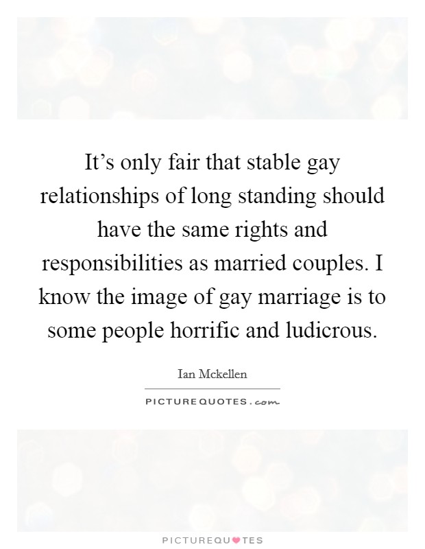 It's only fair that stable gay relationships of long standing should have the same rights and responsibilities as married couples. I know the image of gay marriage is to some people horrific and ludicrous Picture Quote #1