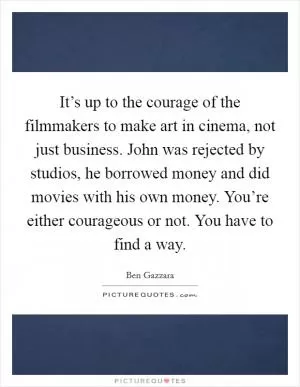 It’s up to the courage of the filmmakers to make art in cinema, not just business. John was rejected by studios, he borrowed money and did movies with his own money. You’re either courageous or not. You have to find a way Picture Quote #1
