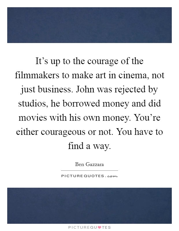It's up to the courage of the filmmakers to make art in cinema, not just business. John was rejected by studios, he borrowed money and did movies with his own money. You're either courageous or not. You have to find a way Picture Quote #1