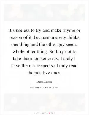 It’s useless to try and make rhyme or reason of it, because one guy thinks one thing and the other guy sees a whole other thing. So I try not to take them too seriously. Lately I have them screened so I only read the positive ones Picture Quote #1