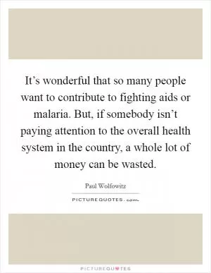 It’s wonderful that so many people want to contribute to fighting aids or malaria. But, if somebody isn’t paying attention to the overall health system in the country, a whole lot of money can be wasted Picture Quote #1