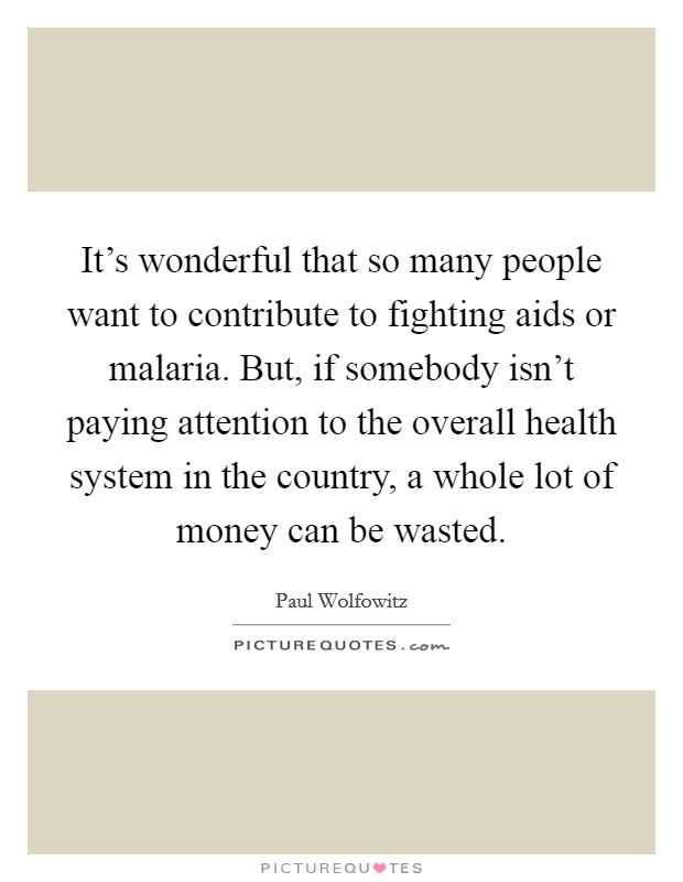 It's wonderful that so many people want to contribute to fighting aids or malaria. But, if somebody isn't paying attention to the overall health system in the country, a whole lot of money can be wasted Picture Quote #1