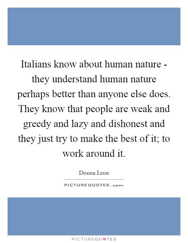 Italians know about human nature - they understand human nature perhaps better than anyone else does. They know that people are weak and greedy and lazy and dishonest and they just try to make the best of it; to work around it Picture Quote #1