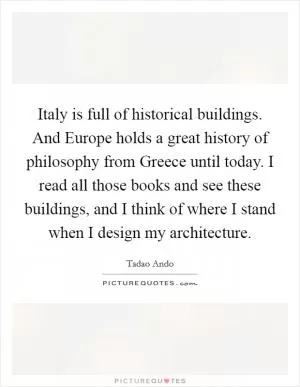 Italy is full of historical buildings. And Europe holds a great history of philosophy from Greece until today. I read all those books and see these buildings, and I think of where I stand when I design my architecture Picture Quote #1