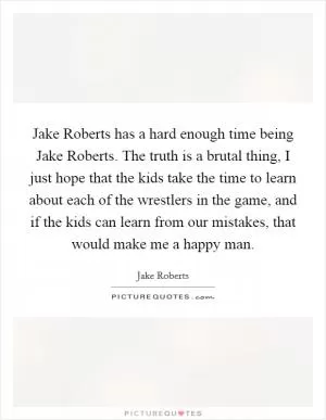 Jake Roberts has a hard enough time being Jake Roberts. The truth is a brutal thing, I just hope that the kids take the time to learn about each of the wrestlers in the game, and if the kids can learn from our mistakes, that would make me a happy man Picture Quote #1