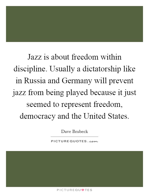 Jazz is about freedom within discipline. Usually a dictatorship like in Russia and Germany will prevent jazz from being played because it just seemed to represent freedom, democracy and the United States Picture Quote #1
