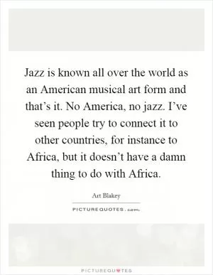 Jazz is known all over the world as an American musical art form and that’s it. No America, no jazz. I’ve seen people try to connect it to other countries, for instance to Africa, but it doesn’t have a damn thing to do with Africa Picture Quote #1