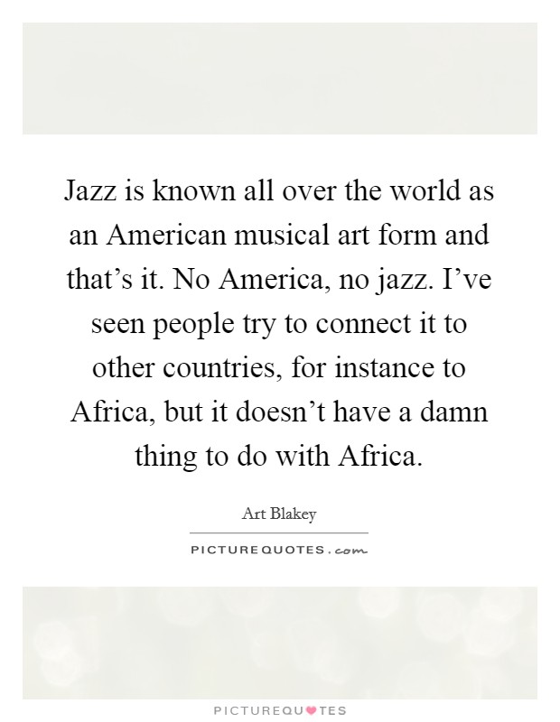 Jazz is known all over the world as an American musical art form and that's it. No America, no jazz. I've seen people try to connect it to other countries, for instance to Africa, but it doesn't have a damn thing to do with Africa Picture Quote #1