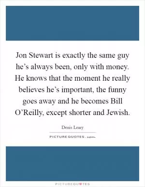 Jon Stewart is exactly the same guy he’s always been, only with money. He knows that the moment he really believes he’s important, the funny goes away and he becomes Bill O’Reilly, except shorter and Jewish Picture Quote #1