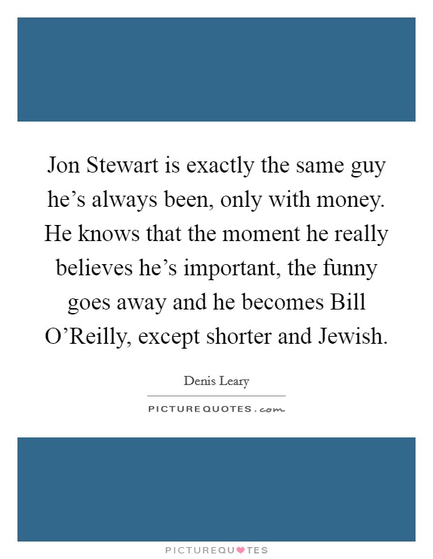 Jon Stewart is exactly the same guy he's always been, only with money. He knows that the moment he really believes he's important, the funny goes away and he becomes Bill O'Reilly, except shorter and Jewish Picture Quote #1