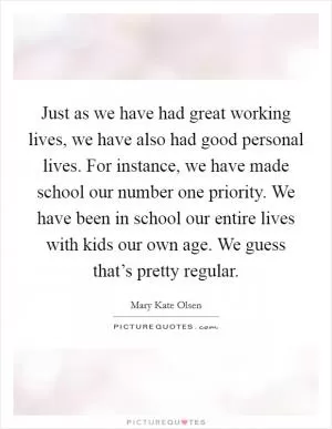 Just as we have had great working lives, we have also had good personal lives. For instance, we have made school our number one priority. We have been in school our entire lives with kids our own age. We guess that’s pretty regular Picture Quote #1