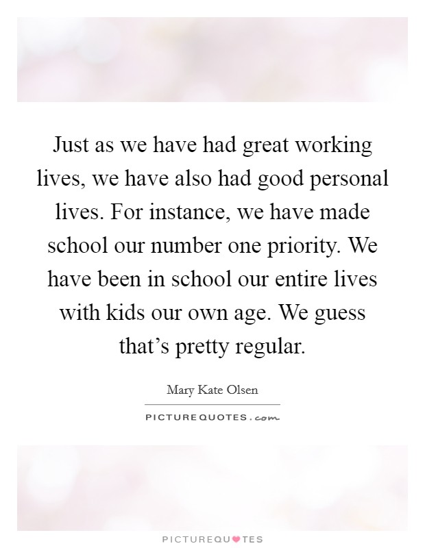 Just as we have had great working lives, we have also had good personal lives. For instance, we have made school our number one priority. We have been in school our entire lives with kids our own age. We guess that's pretty regular Picture Quote #1