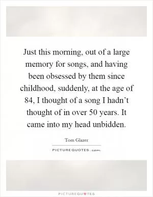 Just this morning, out of a large memory for songs, and having been obsessed by them since childhood, suddenly, at the age of 84, I thought of a song I hadn’t thought of in over 50 years. It came into my head unbidden Picture Quote #1