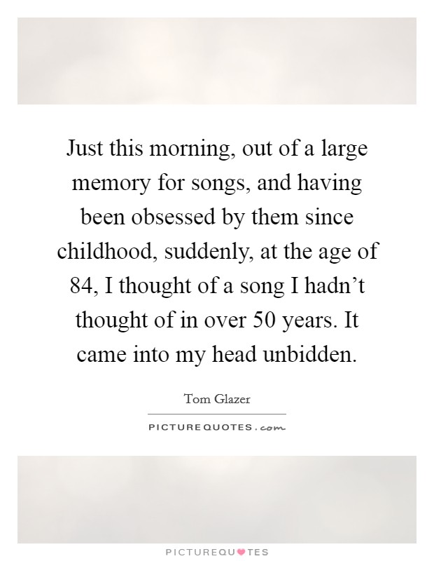 Just this morning, out of a large memory for songs, and having been obsessed by them since childhood, suddenly, at the age of 84, I thought of a song I hadn't thought of in over 50 years. It came into my head unbidden Picture Quote #1