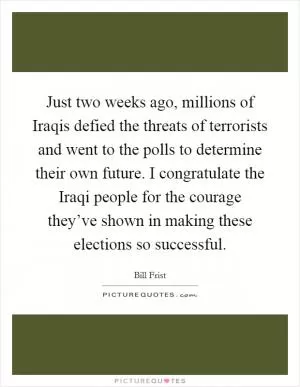 Just two weeks ago, millions of Iraqis defied the threats of terrorists and went to the polls to determine their own future. I congratulate the Iraqi people for the courage they’ve shown in making these elections so successful Picture Quote #1