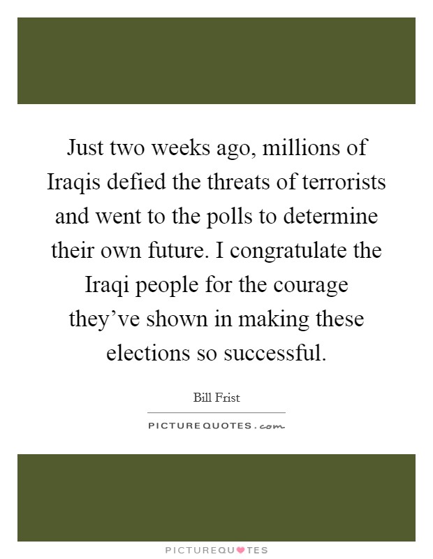 Just two weeks ago, millions of Iraqis defied the threats of terrorists and went to the polls to determine their own future. I congratulate the Iraqi people for the courage they've shown in making these elections so successful Picture Quote #1