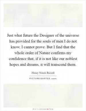 Just what future the Designer of the universe has provided for the souls of men I do not know, I cannot prove. But I find that the whole order of Nature confirms my confidence that, if it is not like our noblest hopes and dreams, it will transcend them Picture Quote #1