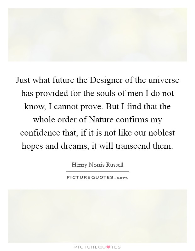 Just what future the Designer of the universe has provided for the souls of men I do not know, I cannot prove. But I find that the whole order of Nature confirms my confidence that, if it is not like our noblest hopes and dreams, it will transcend them Picture Quote #1