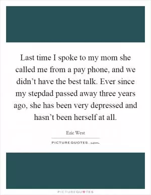 Last time I spoke to my mom she called me from a pay phone, and we didn’t have the best talk. Ever since my stepdad passed away three years ago, she has been very depressed and hasn’t been herself at all Picture Quote #1