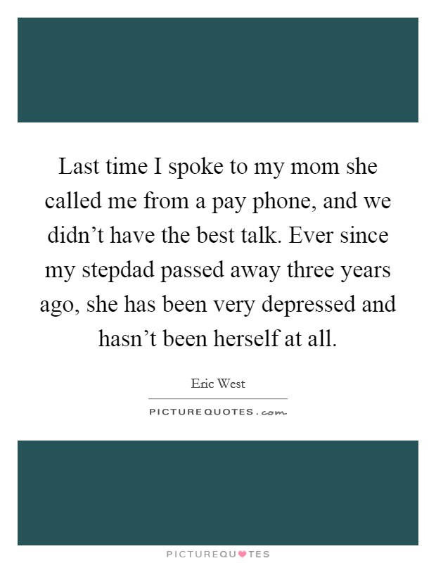 Last time I spoke to my mom she called me from a pay phone, and we didn't have the best talk. Ever since my stepdad passed away three years ago, she has been very depressed and hasn't been herself at all Picture Quote #1